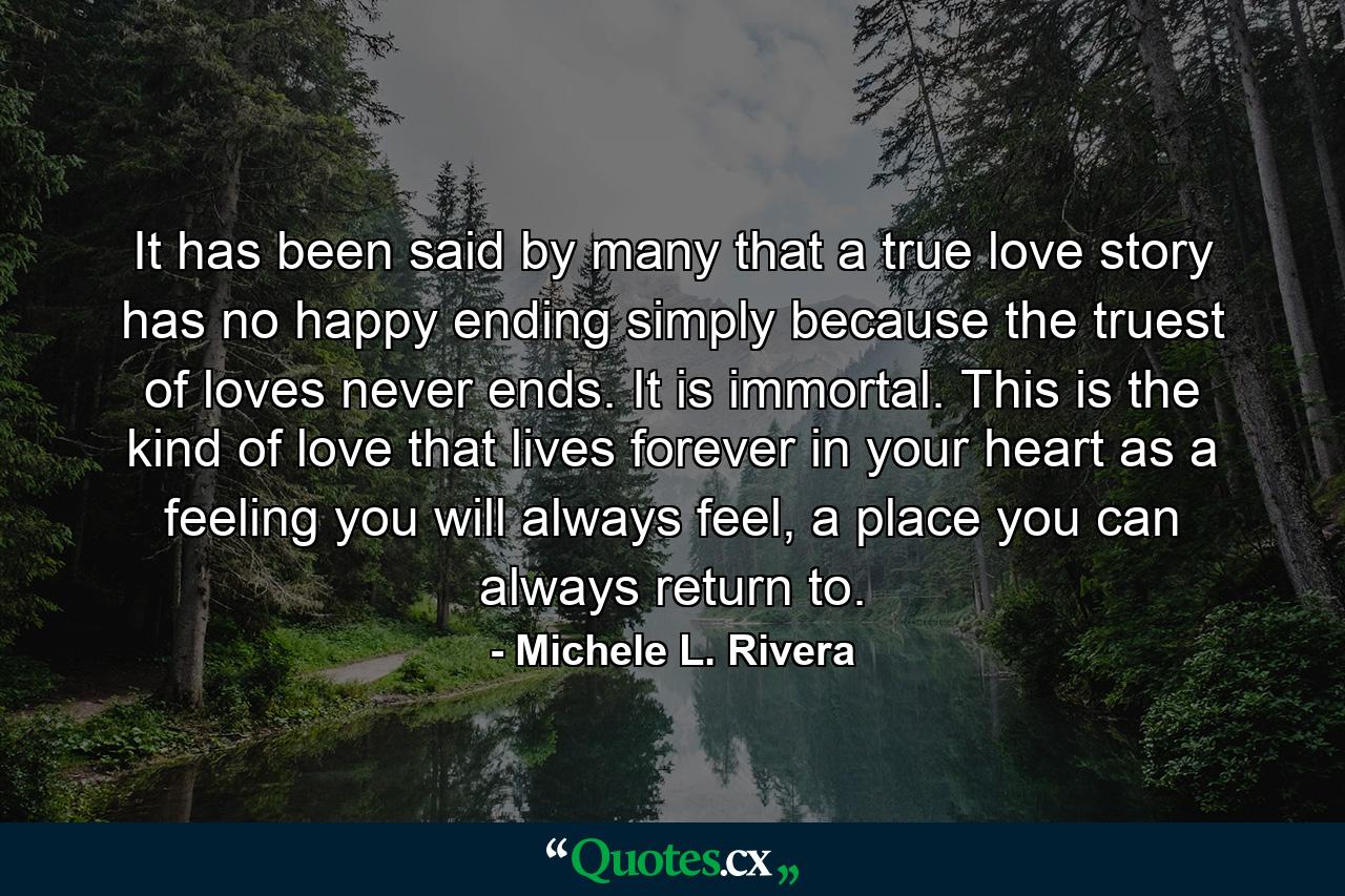 It has been said by many that a true love story has no happy ending simply because the truest of loves never ends. It is immortal. This is the kind of love that lives forever in your heart as a feeling you will always feel, a place you can always return to. - Quote by Michele L. Rivera