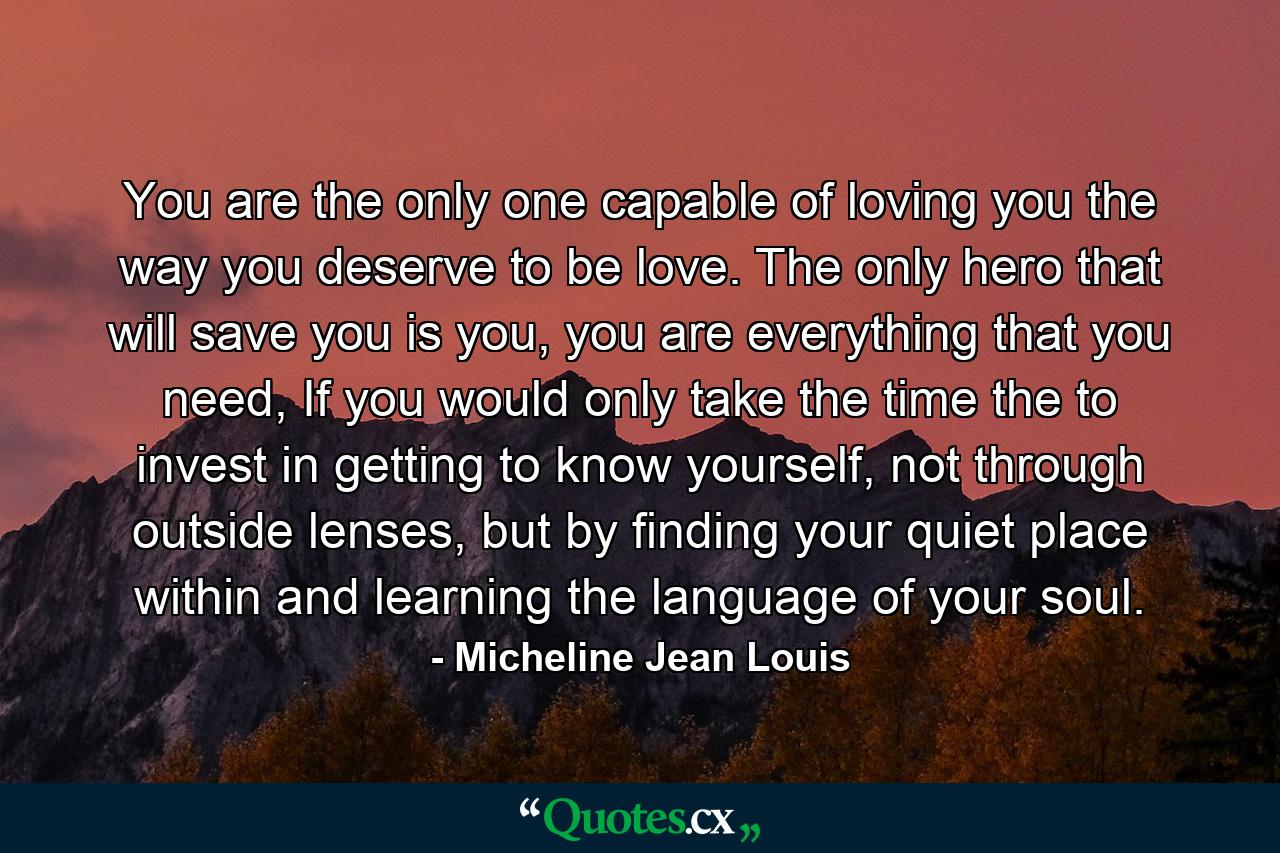 You are the only one capable of loving you the way you deserve to be love. The only hero that will save you is you, you are everything that you need, If you would only take the time the to invest in getting to know yourself, not through outside lenses, but by finding your quiet place within and learning the language of your soul. - Quote by Micheline Jean Louis