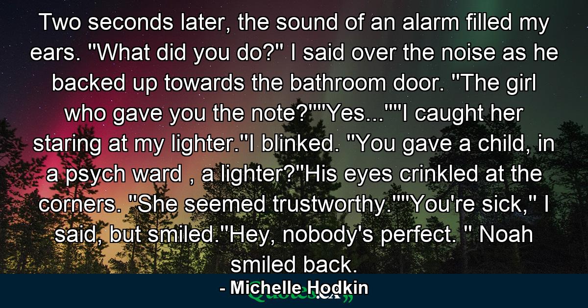 Two seconds later, the sound of an alarm filled my ears. ''What did you do?'' I said over the noise as he backed up towards the bathroom door. ''The girl who gave you the note?''''Yes...''''I caught her staring at my lighter.''I blinked. ''You gave a child, in a psych ward , a lighter?''His eyes crinkled at the corners. ''She seemed trustworthy.''''You're sick,'' I said, but smiled.''Hey, nobody's perfect. '' Noah smiled back. - Quote by Michelle Hodkin