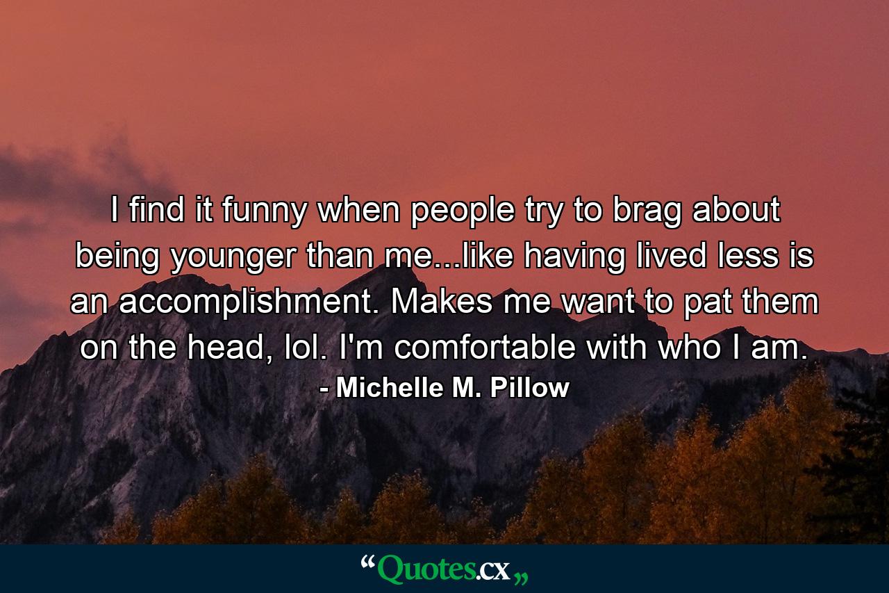 I find it funny when people try to brag about being younger than me...like having lived less is an accomplishment. Makes me want to pat them on the head, lol. I'm comfortable with who I am. - Quote by Michelle M. Pillow