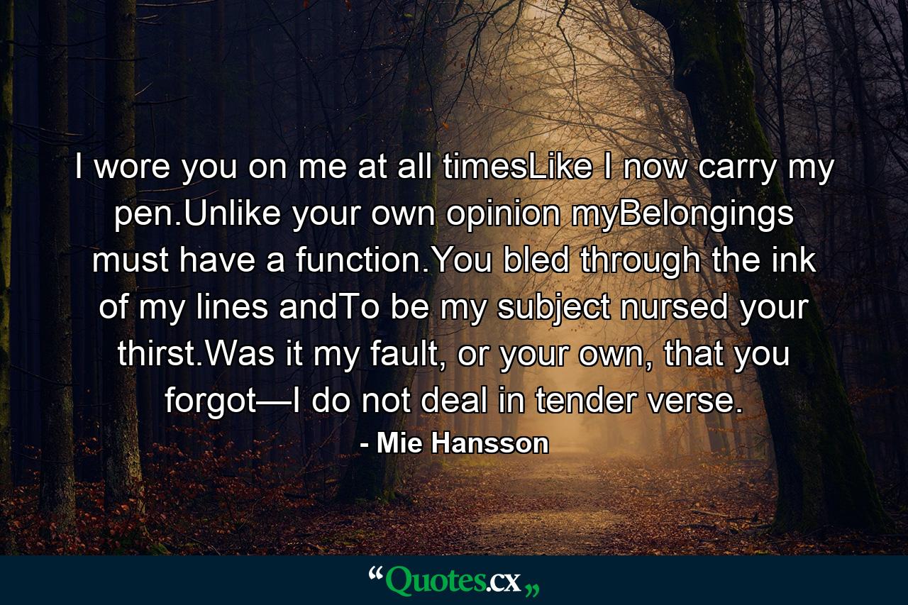 I wore you on me at all timesLike I now carry my pen.Unlike your own opinion myBelongings must have a function.You bled through the ink of my lines andTo be my subject nursed your thirst.Was it my fault, or your own, that you forgot—I do not deal in tender verse. - Quote by Mie Hansson