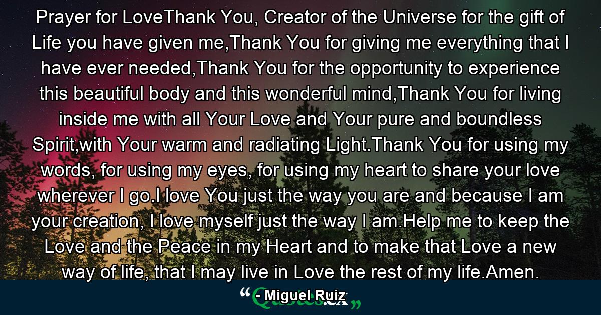 Prayer for LoveThank You, Creator of the Universe for the gift of Life you have given me,Thank You for giving me everything that I have ever needed,Thank You for the opportunity to experience this beautiful body and this wonderful mind,Thank You for living inside me with all Your Love and Your pure and boundless Spirit,with Your warm and radiating Light.Thank You for using my words, for using my eyes, for using my heart to share your love wherever I go.I love You just the way you are and because I am your creation, I love myself just the way I am.Help me to keep the Love and the Peace in my Heart and to make that Love a new way of life, that I may live in Love the rest of my life.Amen. - Quote by Miguel Ruiz