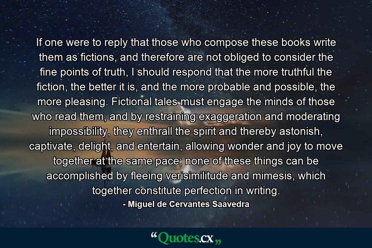 If one were to reply that those who compose these books write them as fictions, and therefore are not obliged to consider the fine points of truth, I should respond that the more truthful the fiction, the better it is, and the more probable and possible, the more pleasing. Fictional tales must engage the minds of those who read them, and by restraining exaggeration and moderating impossibility, they enthrall the spirit and thereby astonish, captivate, delight, and entertain, allowing wonder and joy to move together at the same pace; none of these things can be accomplished by fleeing verisimilitude and mimesis, which together constitute perfection in writing. - Quote by Miguel de Cervantes Saavedra