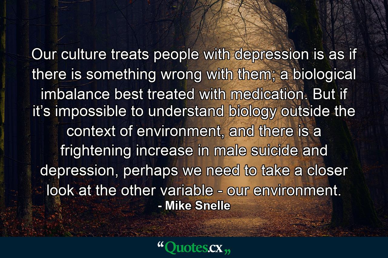 Our culture treats people with depression is as if there is something wrong with them; a biological imbalance best treated with medication. But if it’s impossible to understand biology outside the context of environment, and there is a frightening increase in male suicide and depression, perhaps we need to take a closer look at the other variable - our environment. - Quote by Mike Snelle