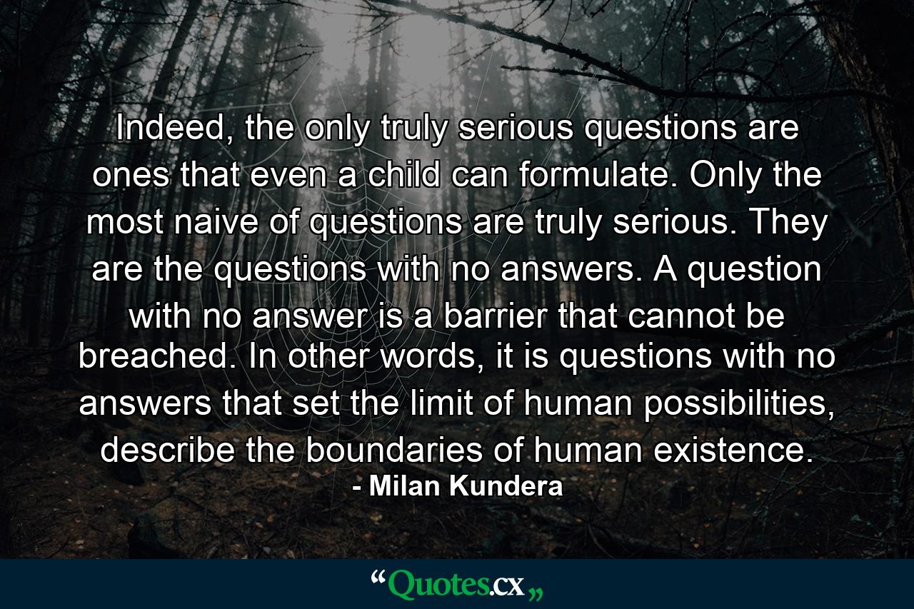 Indeed, the only truly serious questions are ones that even a child can formulate. Only the most naive of questions are truly serious. They are the questions with no answers. A question with no answer is a barrier that cannot be breached. In other words, it is questions with no answers that set the limit of human possibilities, describe the boundaries of human existence. - Quote by Milan Kundera