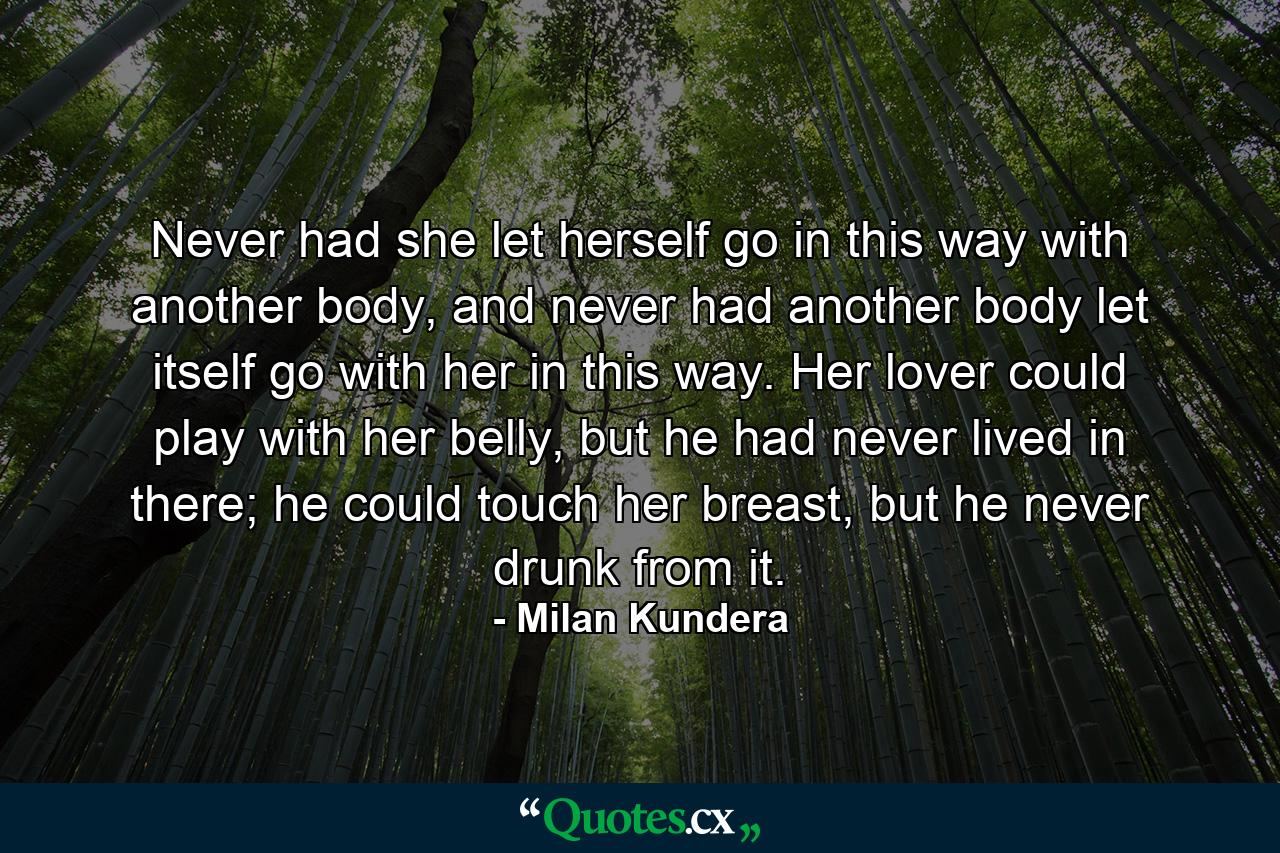 Never had she let herself go in this way with another body, and never had another body let itself go with her in this way. Her lover could play with her belly, but he had never lived in there; he could touch her breast, but he never drunk from it. - Quote by Milan Kundera