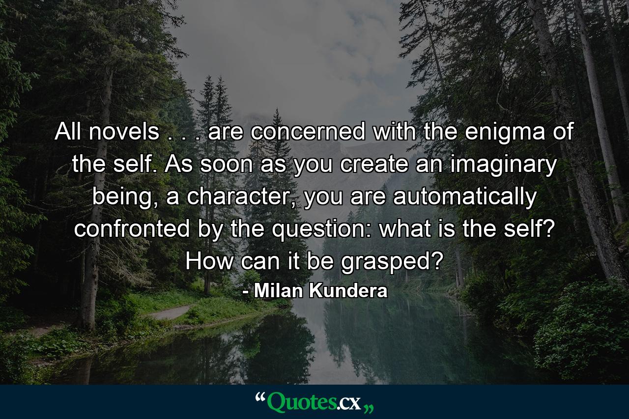 All novels . . . are concerned with the enigma of the self. As soon as you create an imaginary being, a character, you are automatically confronted by the question: what is the self? How can it be grasped? - Quote by Milan Kundera