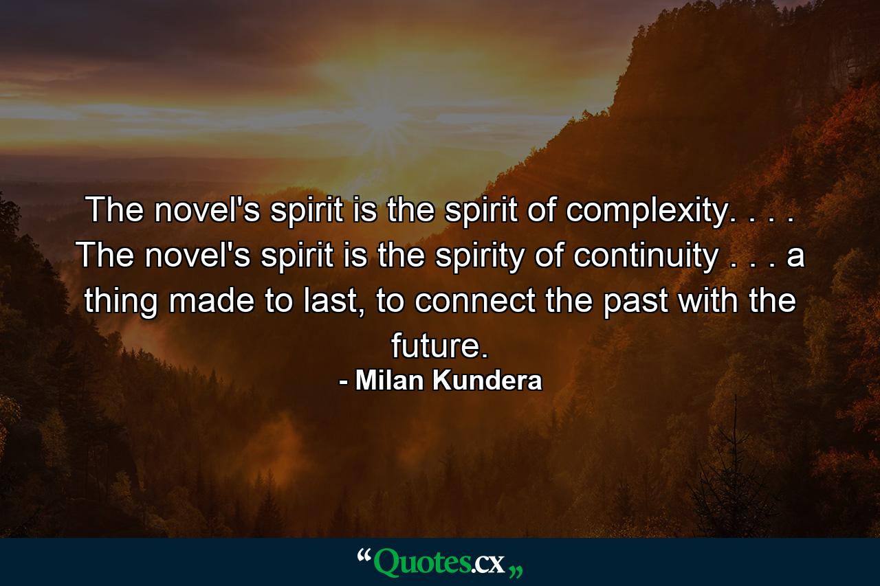 The novel's spirit is the spirit of complexity. . . . The novel's spirit is the spirity of continuity . . . a thing made to last, to connect the past with the future. - Quote by Milan Kundera