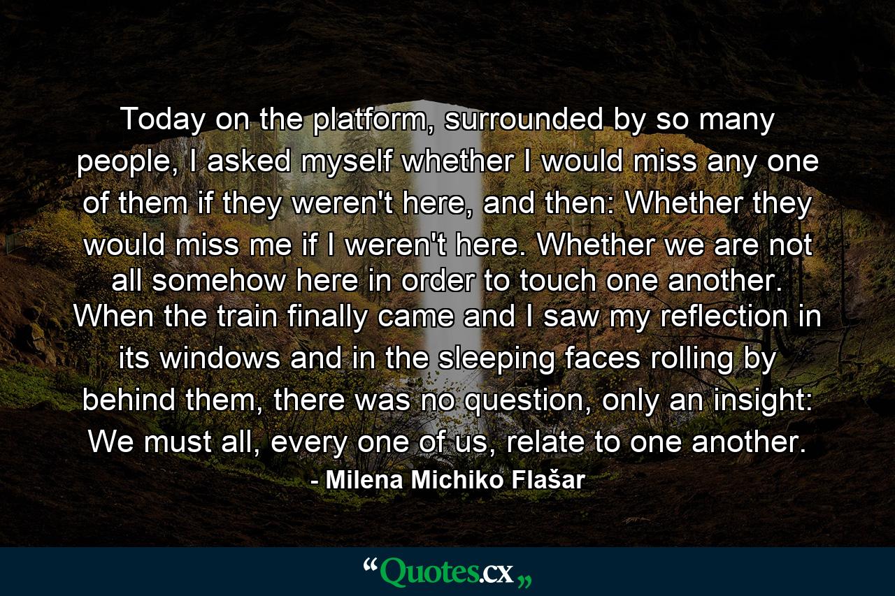 Today on the platform, surrounded by so many people, I asked myself whether I would miss any one of them if they weren't here, and then: Whether they would miss me if I weren't here. Whether we are not all somehow here in order to touch one another. When the train finally came and I saw my reflection in its windows and in the sleeping faces rolling by behind them, there was no question, only an insight: We must all, every one of us, relate to one another. - Quote by Milena Michiko Flašar