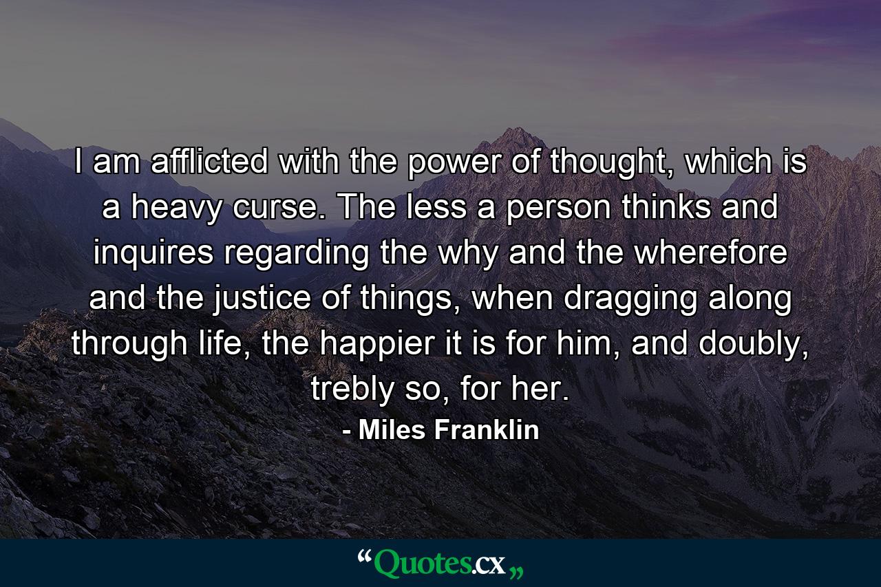 I am afflicted with the power of thought, which is a heavy curse. The less a person thinks and inquires regarding the why and the wherefore and the justice of things, when dragging along through life, the happier it is for him, and doubly, trebly so, for her. - Quote by Miles Franklin