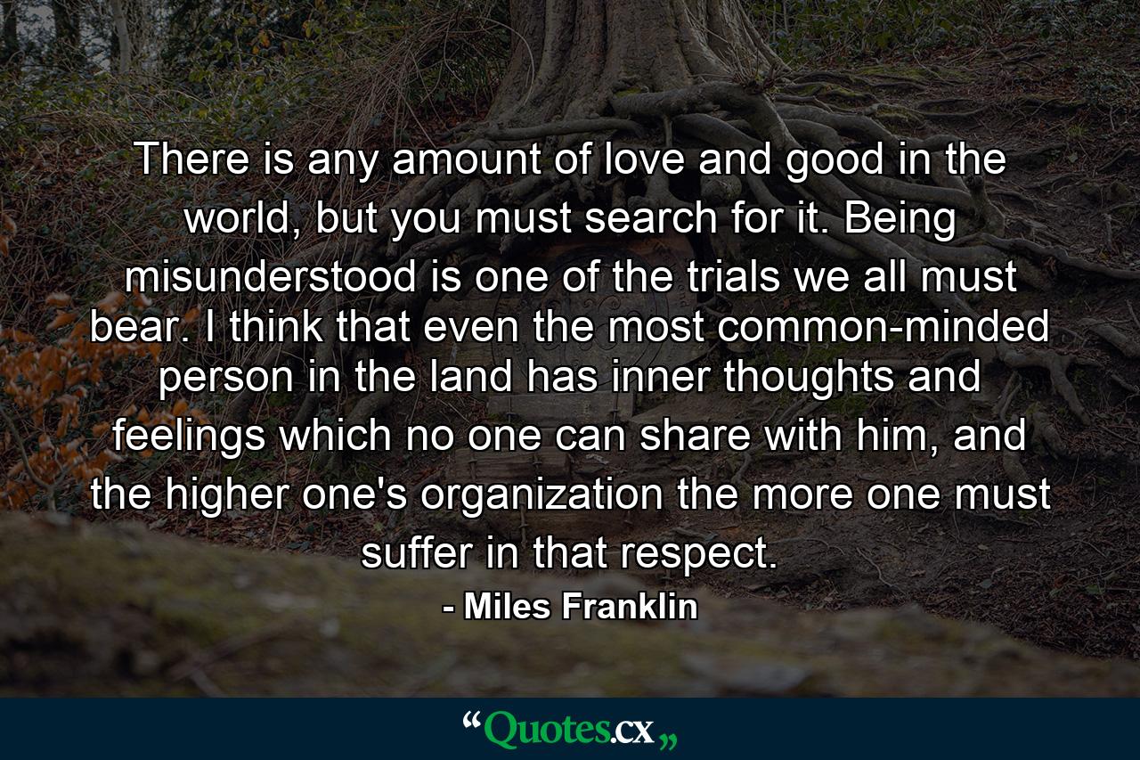 There is any amount of love and good in the world, but you must search for it. Being misunderstood is one of the trials we all must bear. I think that even the most common-minded person in the land has inner thoughts and feelings which no one can share with him, and the higher one's organization the more one must suffer in that respect. - Quote by Miles Franklin