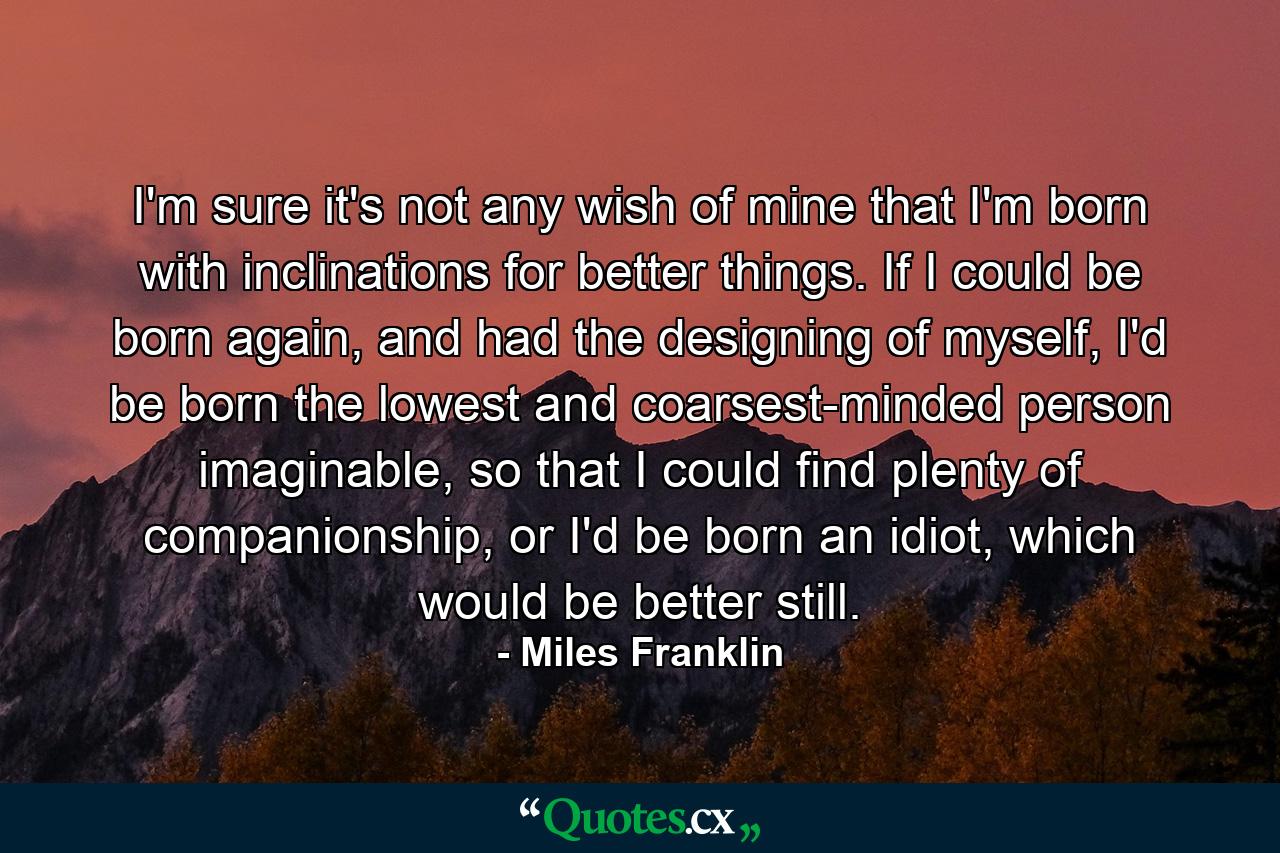 I'm sure it's not any wish of mine that I'm born with inclinations for better things. If I could be born again, and had the designing of myself, I'd be born the lowest and coarsest-minded person imaginable, so that I could find plenty of companionship, or I'd be born an idiot, which would be better still. - Quote by Miles Franklin