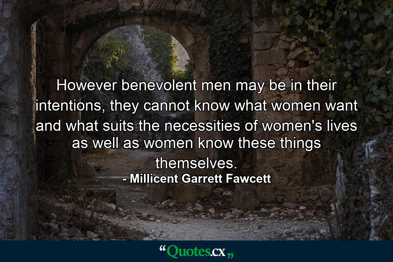 However benevolent men may be in their intentions, they cannot know what women want and what suits the necessities of women's lives as well as women know these things themselves. - Quote by Millicent Garrett Fawcett