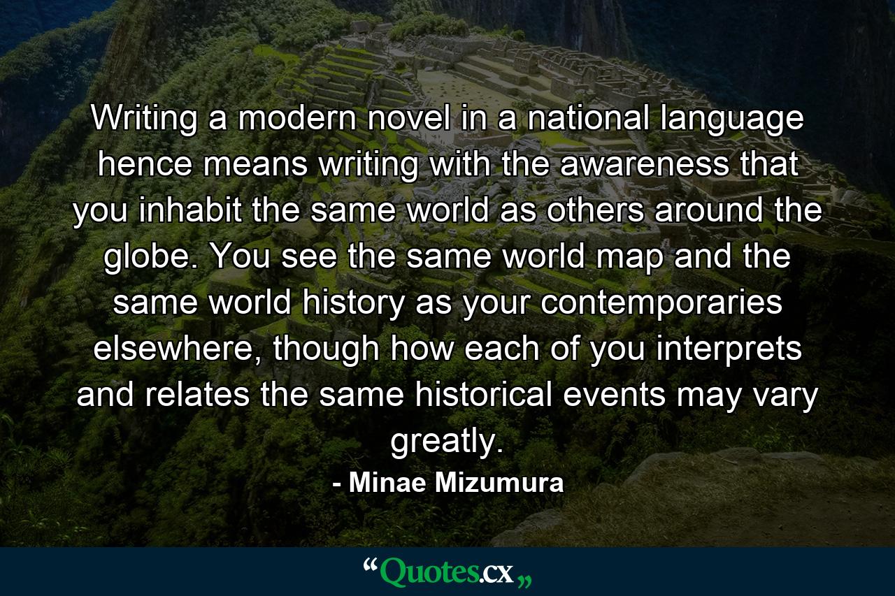 Writing a modern novel in a national language hence means writing with the awareness that you inhabit the same world as others around the globe. You see the same world map and the same world history as your contemporaries elsewhere, though how each of you interprets and relates the same historical events may vary greatly. - Quote by Minae Mizumura