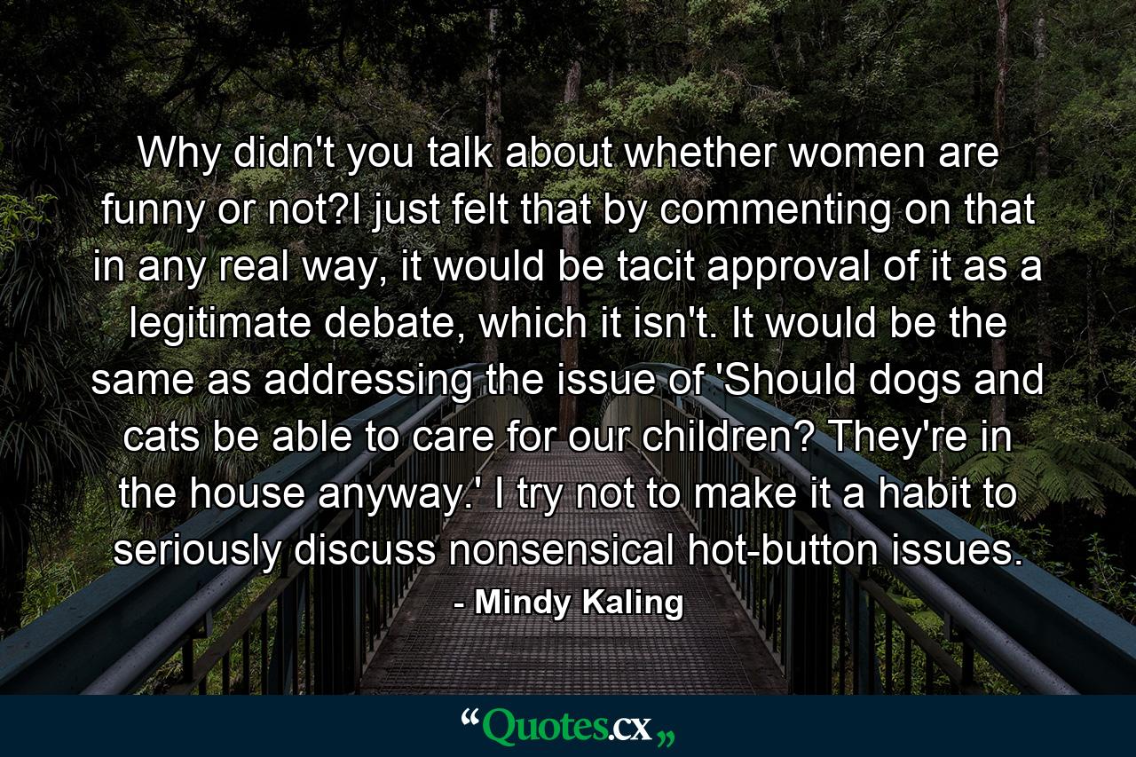 Why didn't you talk about whether women are funny or not?I just felt that by commenting on that in any real way, it would be tacit approval of it as a legitimate debate, which it isn't. It would be the same as addressing the issue of 'Should dogs and cats be able to care for our children? They're in the house anyway.' I try not to make it a habit to seriously discuss nonsensical hot-button issues. - Quote by Mindy Kaling