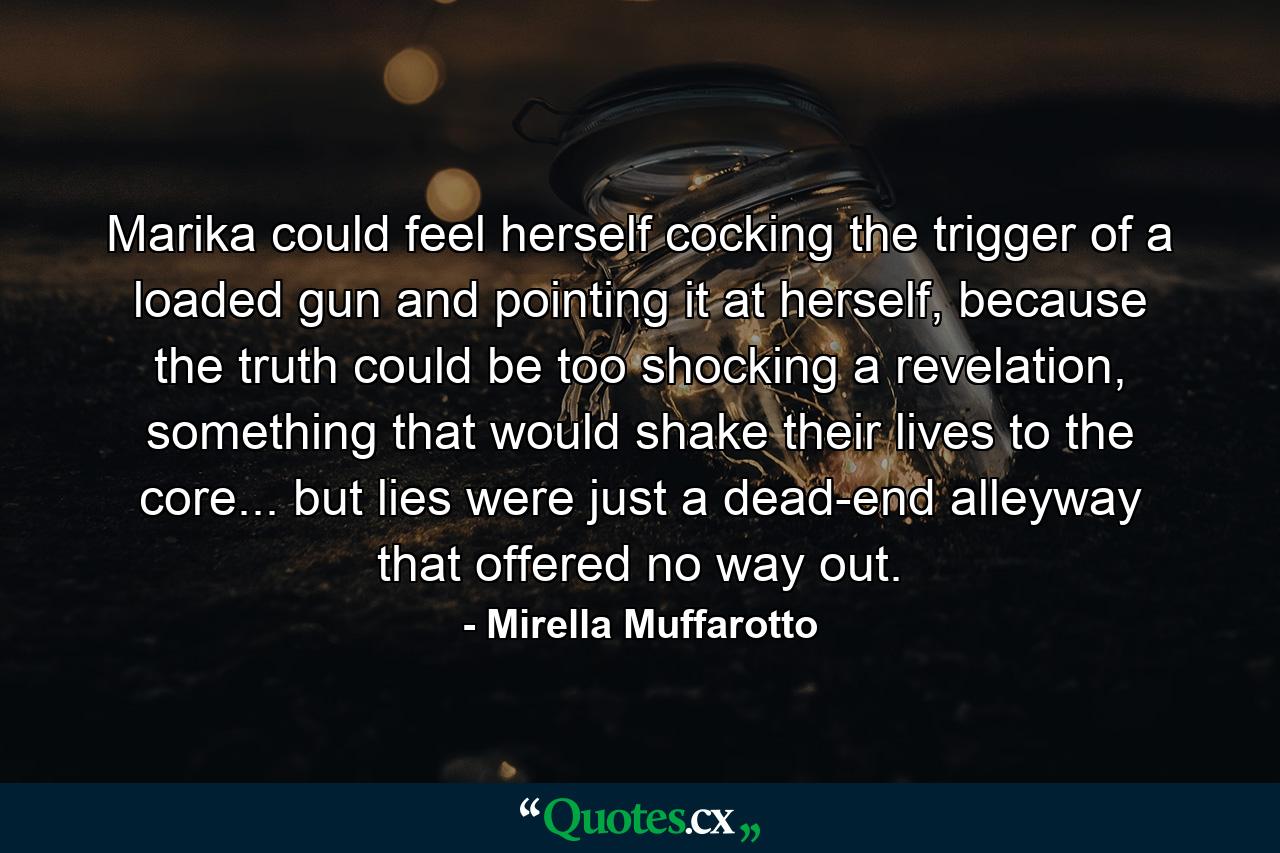 Marika could feel herself cocking the trigger of a loaded gun and pointing it at herself, because the truth could be too shocking a revelation, something that would shake their lives to the core... but lies were just a dead-end alleyway that offered no way out. - Quote by Mirella Muffarotto