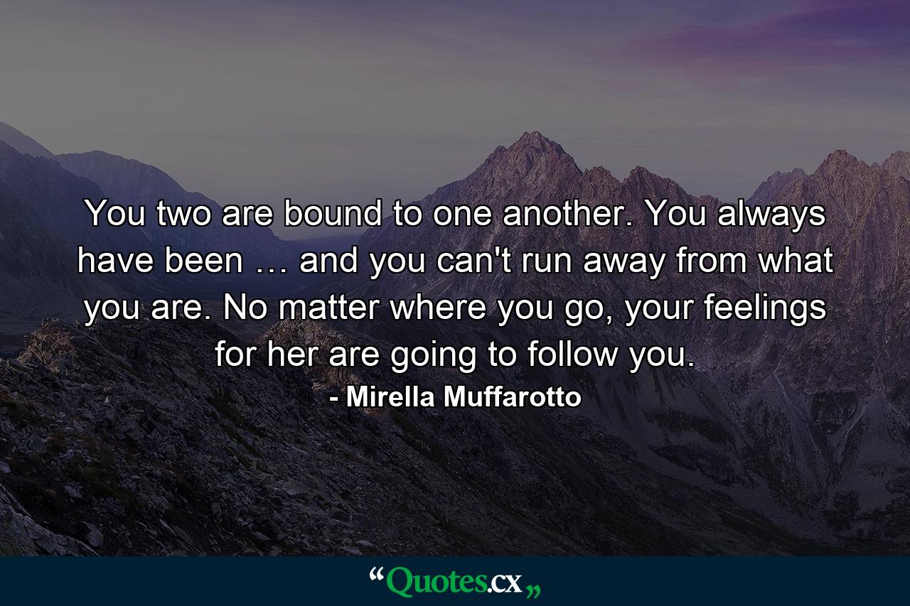 You two are bound to one another. You always have been … and you can't run away from what you are. No matter where you go, your feelings for her are going to follow you. - Quote by Mirella Muffarotto