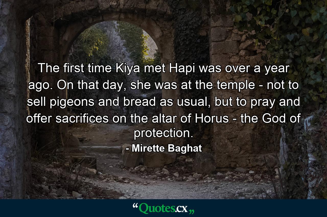 The first time Kiya met Hapi was over a year ago. On that day, she was at the temple - not to sell pigeons and bread as usual, but to pray and offer sacrifices on the altar of Horus - the God of protection. - Quote by Mirette Baghat