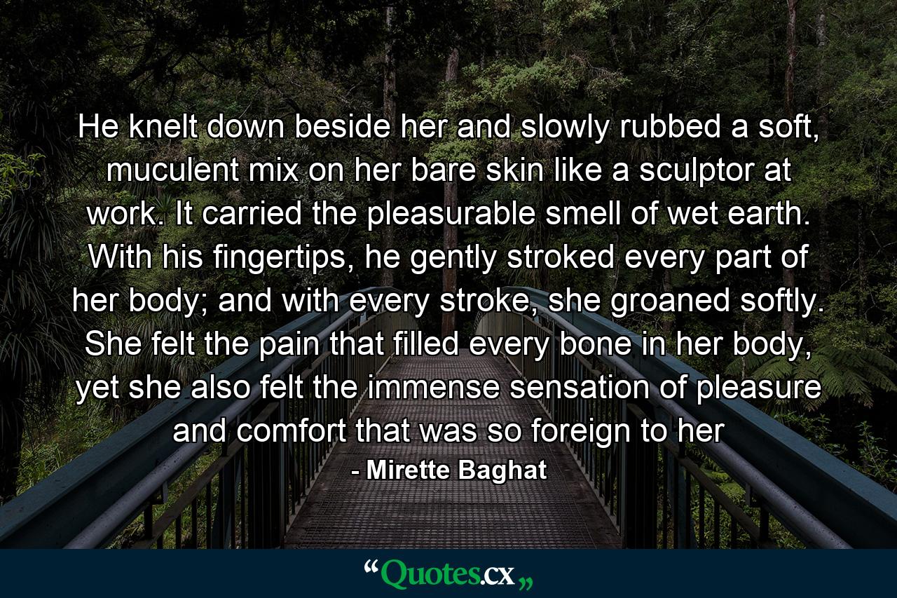 He knelt down beside her and slowly rubbed a soft, muculent mix on her bare skin like a sculptor at work. It carried the pleasurable smell of wet earth. With his fingertips, he gently stroked every part of her body; and with every stroke, she groaned softly. She felt the pain that filled every bone in her body, yet she also felt the immense sensation of pleasure and comfort that was so foreign to her - Quote by Mirette Baghat