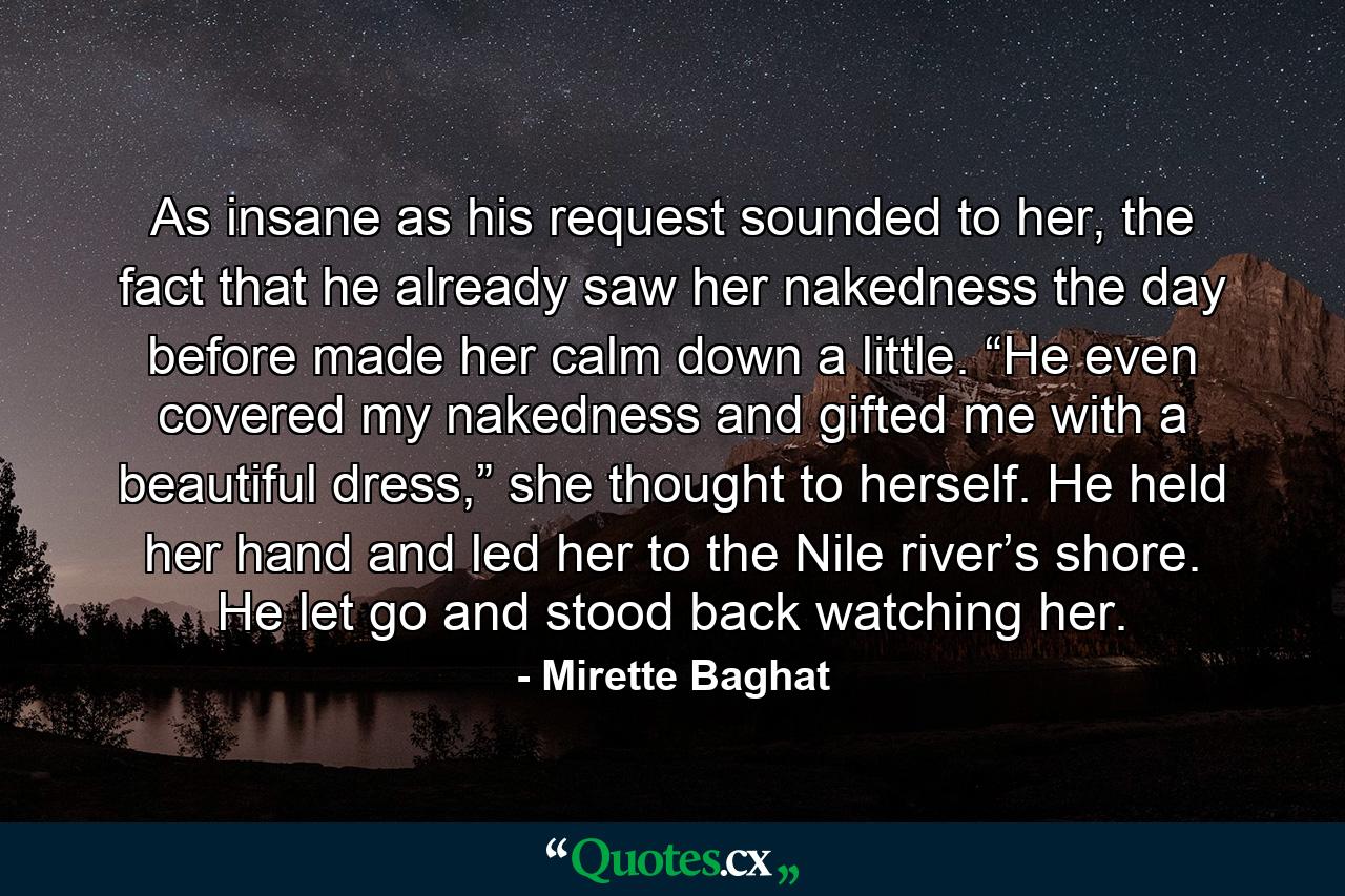 As insane as his request sounded to her, the fact that he already saw her nakedness the day before made her calm down a little. “He even covered my nakedness and gifted me with a beautiful dress,” she thought to herself. He held her hand and led her to the Nile river’s shore. He let go and stood back watching her. - Quote by Mirette Baghat