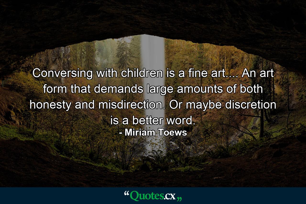 Conversing with children is a fine art.... An art form that demands large amounts of both honesty and misdirection. Or maybe discretion is a better word. - Quote by Miriam Toews