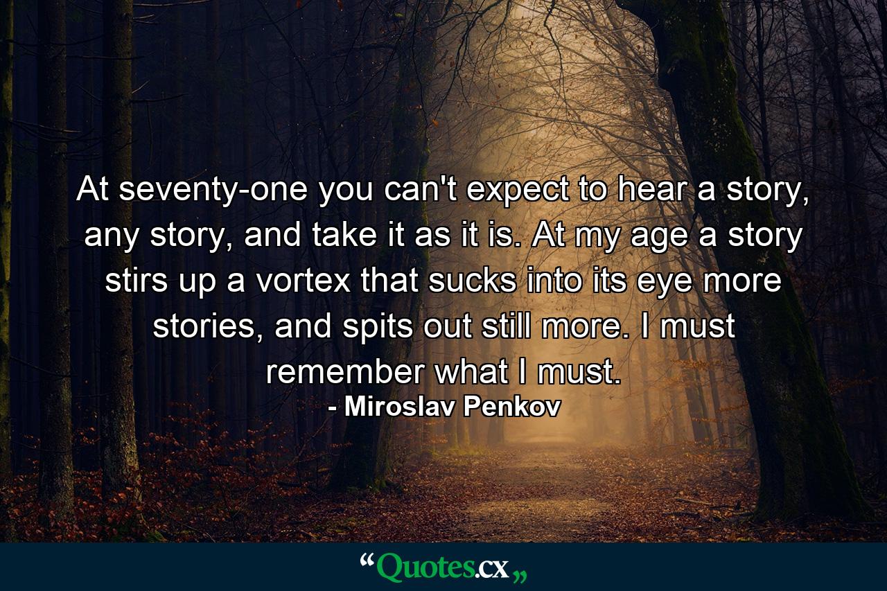 At seventy-one you can't expect to hear a story, any story, and take it as it is. At my age a story stirs up a vortex that sucks into its eye more stories, and spits out still more. I must remember what I must. - Quote by Miroslav Penkov