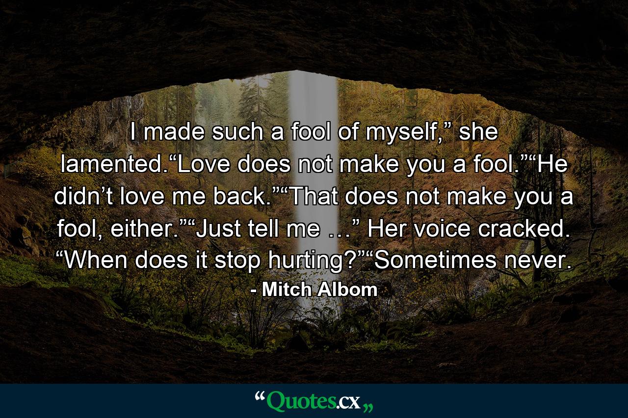 I made such a fool of myself,” she lamented.“Love does not make you a fool.”“He didn’t love me back.”“That does not make you a fool, either.”“Just tell me …” Her voice cracked. “When does it stop hurting?”“Sometimes never. - Quote by Mitch Albom