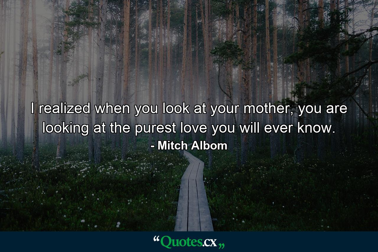 I realized when you look at your mother, you are looking at the purest love you will ever know. - Quote by Mitch Albom