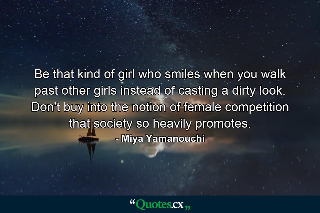 Be that kind of girl who smiles when you walk past other girls instead of casting a dirty look. Don't buy into the notion of female competition that society so heavily promotes. - Quote by Miya Yamanouchi