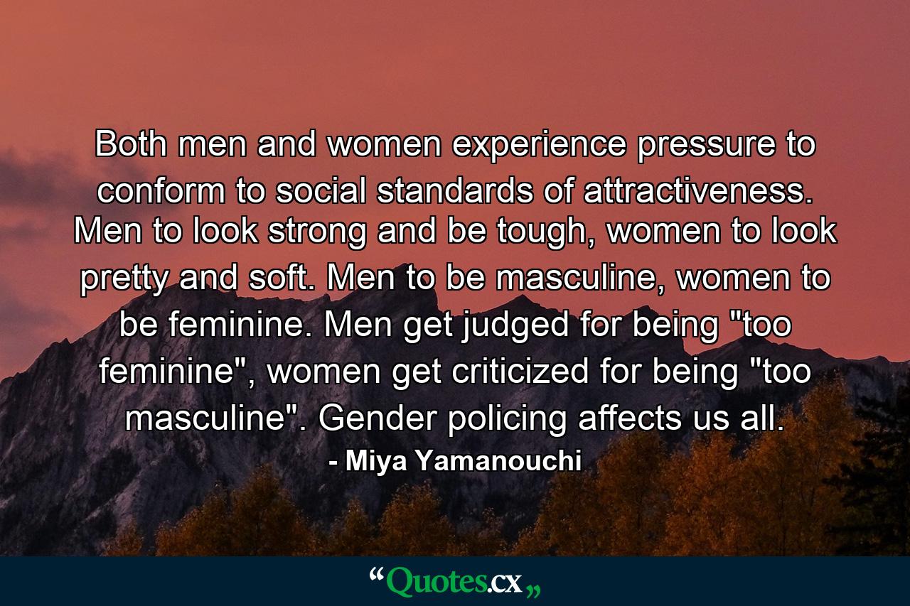 Both men and women experience pressure to conform to social standards of attractiveness. Men to look strong and be tough, women to look pretty and soft. Men to be masculine, women to be feminine. Men get judged for being 