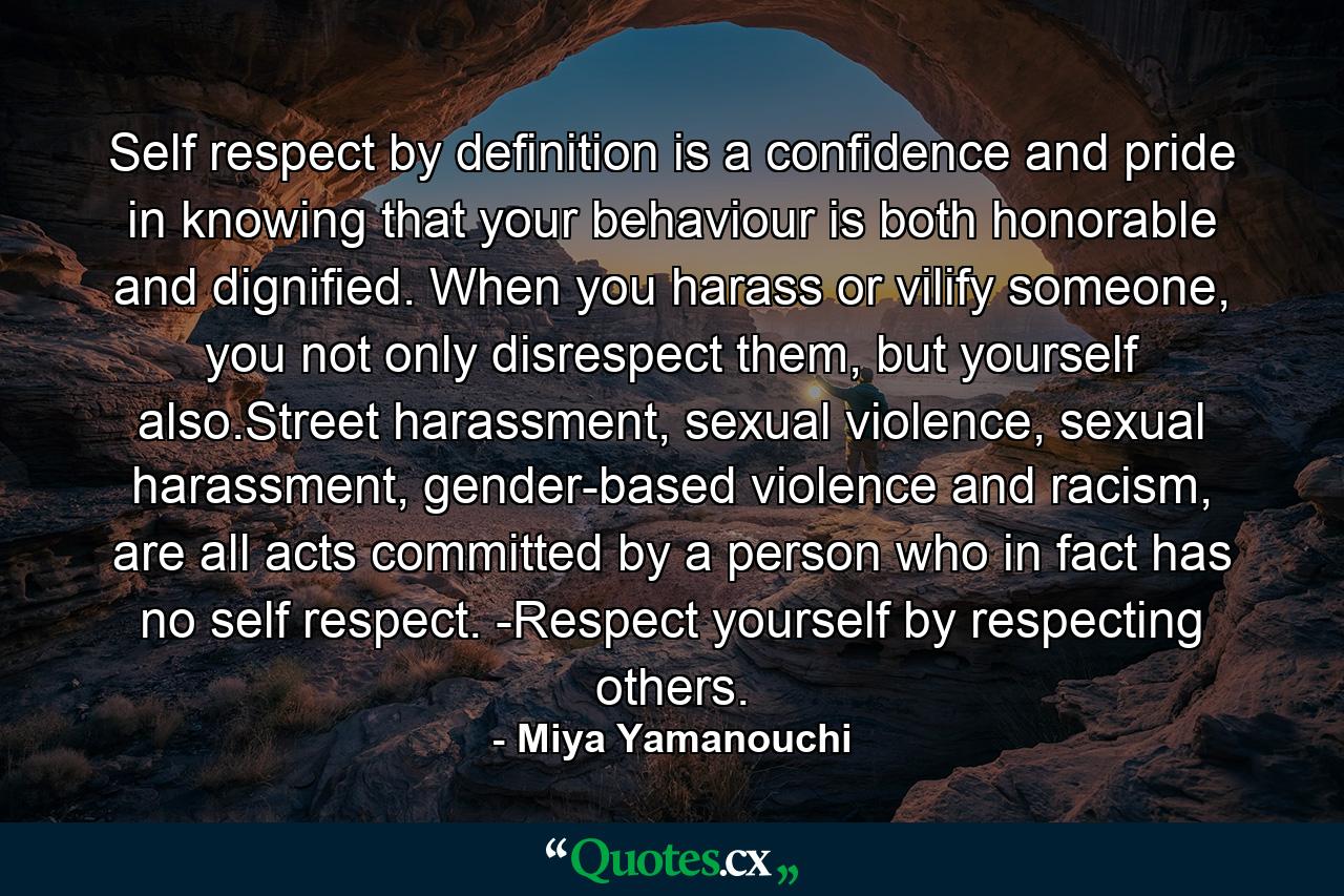 Self respect by definition is a confidence and pride in knowing that your behaviour is both honorable and dignified. When you harass or vilify someone, you not only disrespect them, but yourself also.Street harassment, sexual violence, sexual harassment, gender-based violence and racism, are all acts committed by a person who in fact has no self respect. -Respect yourself by respecting others. - Quote by Miya Yamanouchi