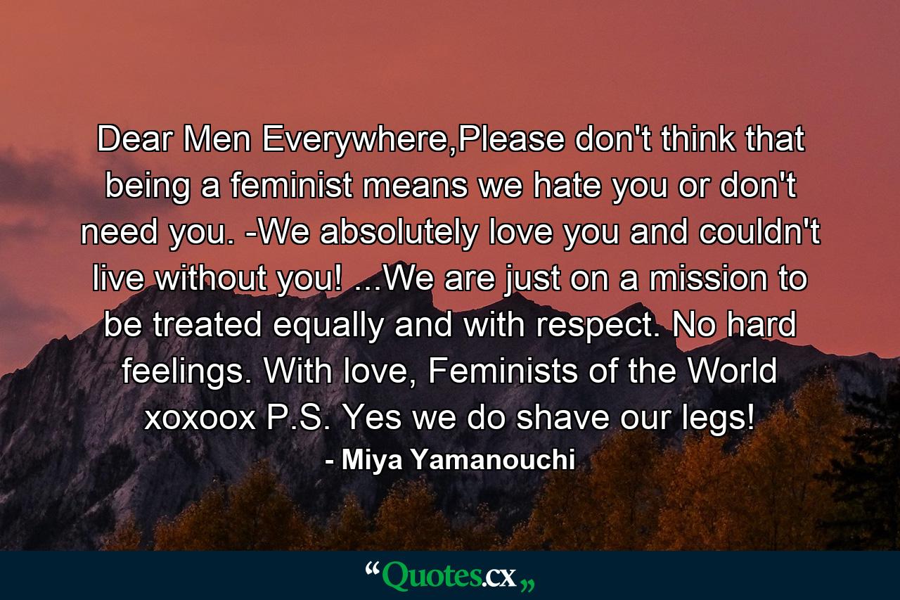 Dear Men Everywhere,Please don't think that being a feminist means we hate you or don't need you. -We absolutely love you and couldn't live without you! ...We are just on a mission to be treated equally and with respect. No hard feelings. With love, Feminists of the World xoxoox P.S. Yes we do shave our legs! - Quote by Miya Yamanouchi