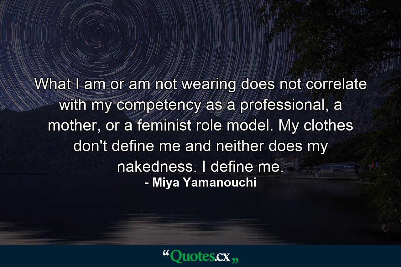 What I am or am not wearing does not correlate with my competency as a professional, a mother, or a feminist role model. My clothes don't define me and neither does my nakedness. I define me. - Quote by Miya Yamanouchi