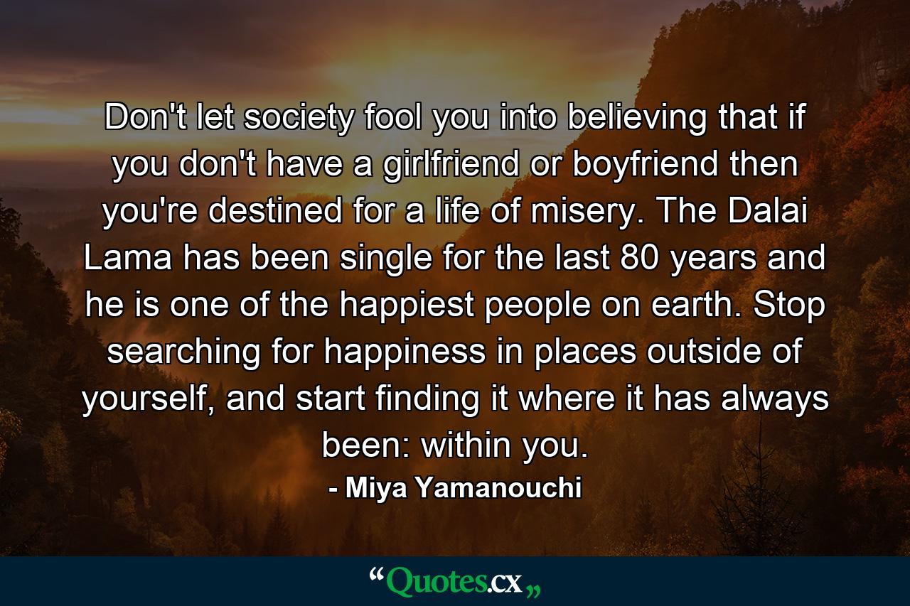 Don't let society fool you into believing that if you don't have a girlfriend or boyfriend then you're destined for a life of misery. The Dalai Lama has been single for the last 80 years and he is one of the happiest people on earth. Stop searching for happiness in places outside of yourself, and start finding it where it has always been: within you. - Quote by Miya Yamanouchi