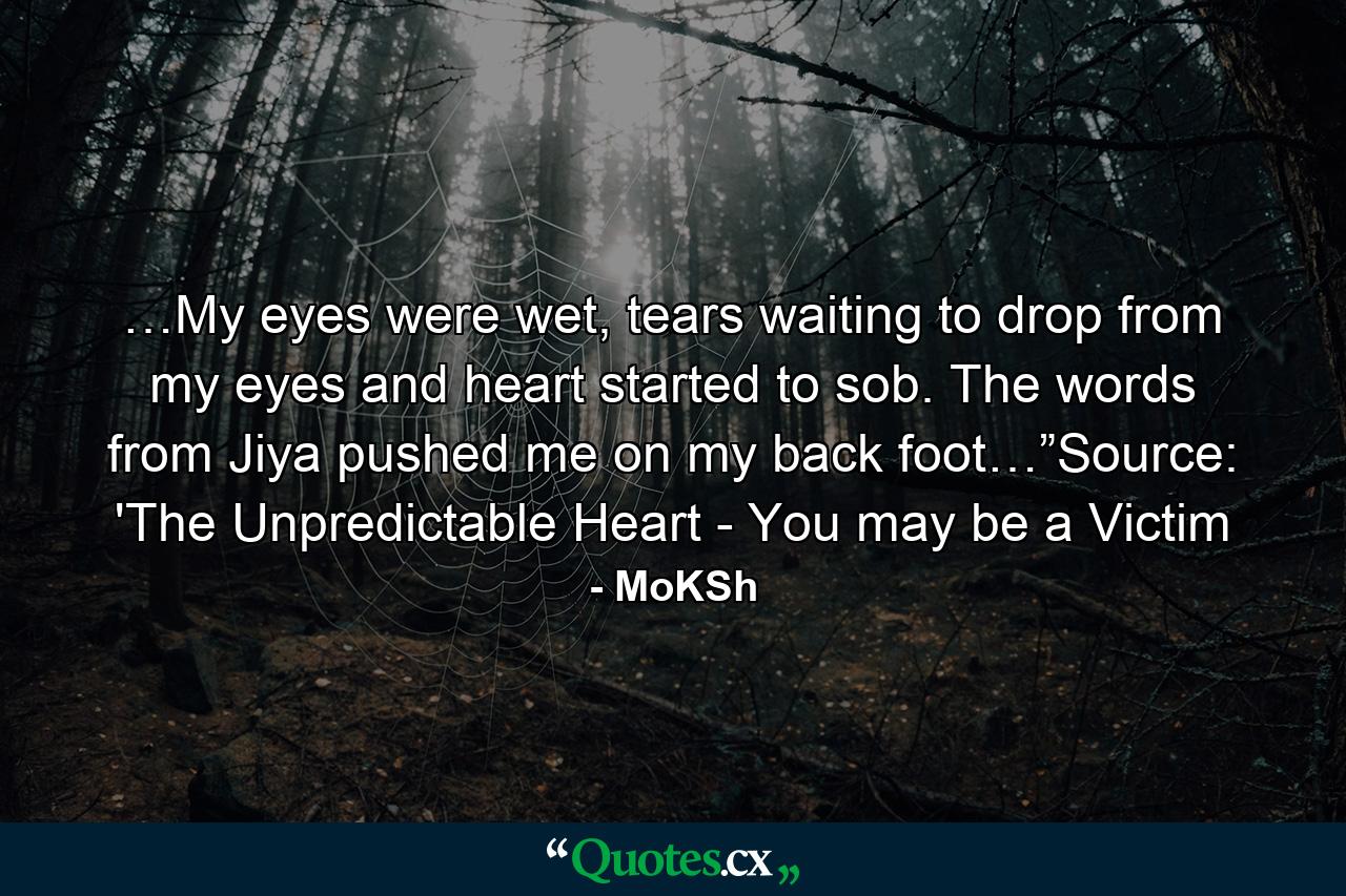 …My eyes were wet, tears waiting to drop from my eyes and heart started to sob. The words from Jiya pushed me on my back foot…”Source: 'The Unpredictable Heart - You may be a Victim - Quote by MoKSh