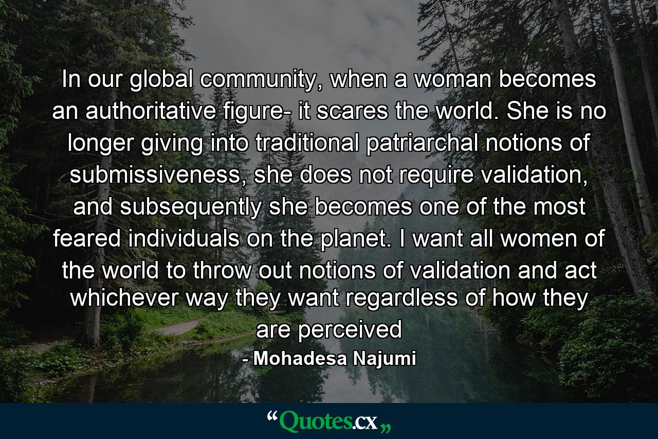 In our global community, when a woman becomes an authoritative figure- it scares the world. She is no longer giving into traditional patriarchal notions of submissiveness, she does not require validation, and subsequently she becomes one of the most feared individuals on the planet. I want all women of the world to throw out notions of validation and act whichever way they want regardless of how they are perceived - Quote by Mohadesa Najumi