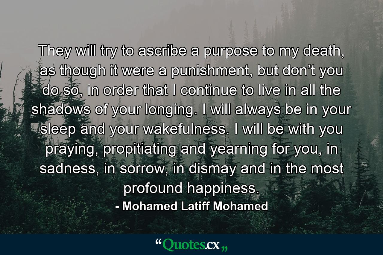 They will try to ascribe a purpose to my death, as though it were a punishment, but don’t you do so, in order that I continue to live in all the shadows of your longing. I will always be in your sleep and your wakefulness. I will be with you praying, propitiating and yearning for you, in sadness, in sorrow, in dismay and in the most profound happiness. - Quote by Mohamed Latiff Mohamed