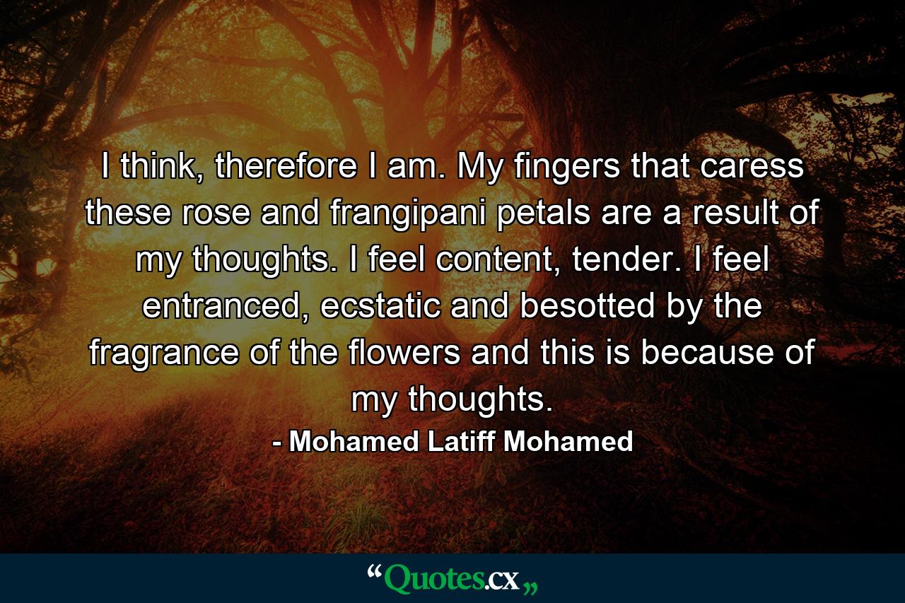 I think, therefore I am. My fingers that caress these rose and frangipani petals are a result of my thoughts. I feel content, tender. I feel entranced, ecstatic and besotted by the fragrance of the flowers and this is because of my thoughts. - Quote by Mohamed Latiff Mohamed