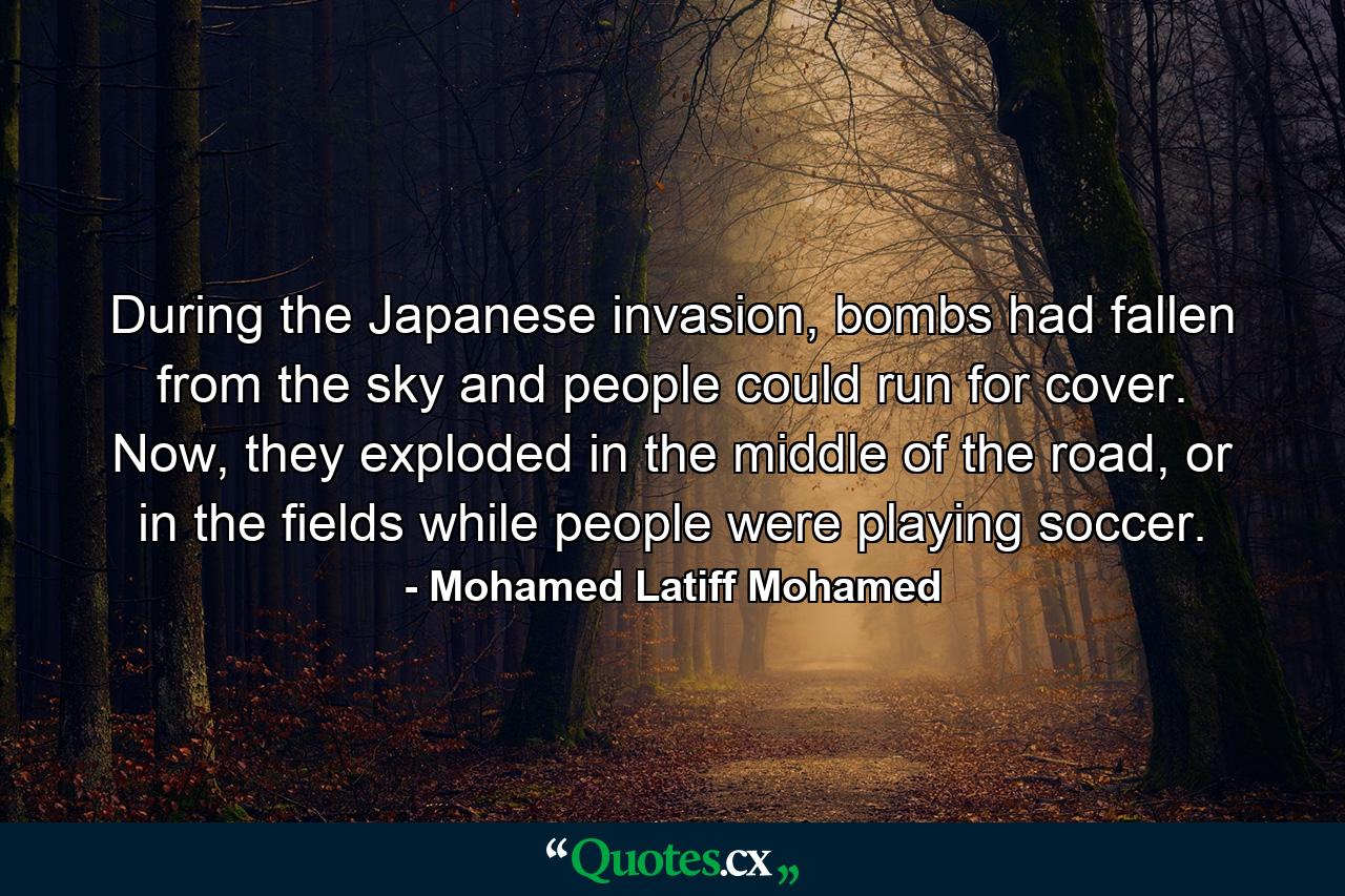 During the Japanese invasion, bombs had fallen from the sky and people could run for cover. Now, they exploded in the middle of the road, or in the fields while people were playing soccer. - Quote by Mohamed Latiff Mohamed