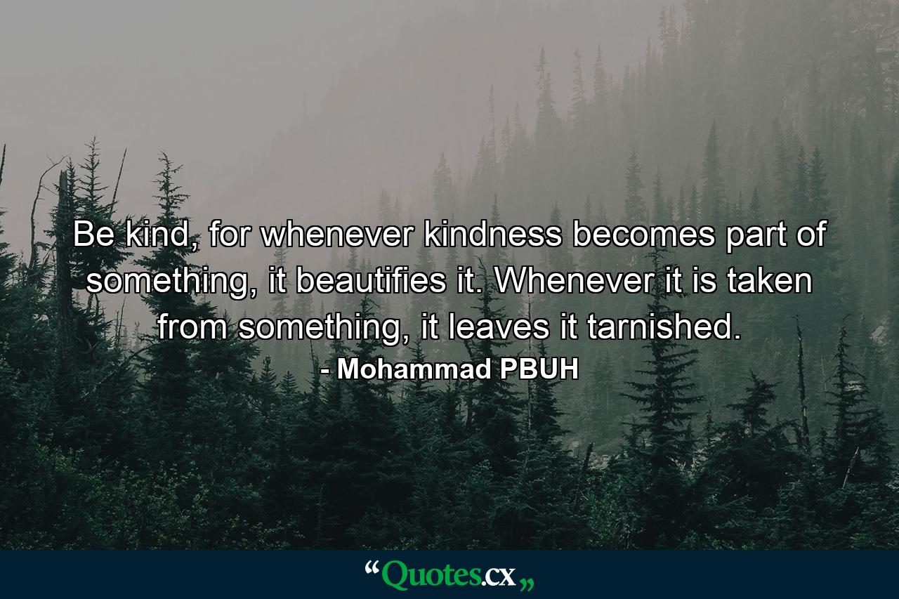 Be kind, for whenever kindness becomes part of something, it beautifies it. Whenever it is taken from something, it leaves it tarnished. - Quote by Mohammad PBUH