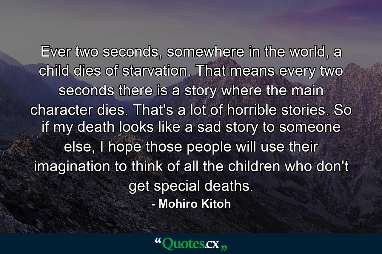 Ever two seconds, somewhere in the world, a child dies of starvation. That means every two seconds there is a story where the main character dies. That's a lot of horrible stories. So if my death looks like a sad story to someone else, I hope those people will use their imagination to think of all the children who don't get special deaths. - Quote by Mohiro Kitoh