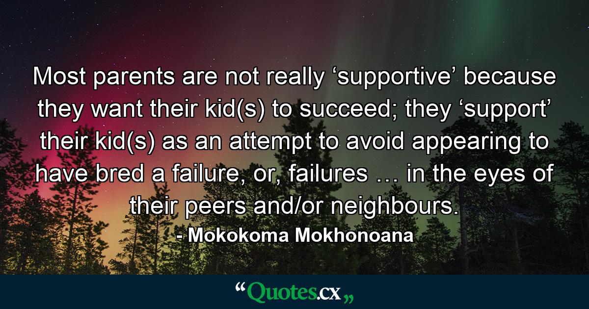 Most parents are not really ‘supportive’ because they want their kid(s) to succeed; they ‘support’ their kid(s) as an attempt to avoid appearing to have bred a failure, or, failures … in the eyes of their peers and/or neighbours. - Quote by Mokokoma Mokhonoana