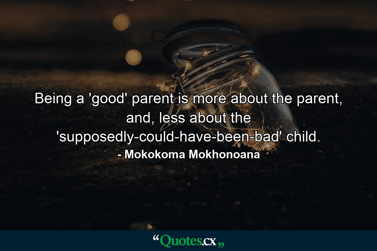 Being a 'good' parent is more about the parent, and, less about the 'supposedly-could-have-been-bad' child. - Quote by Mokokoma Mokhonoana