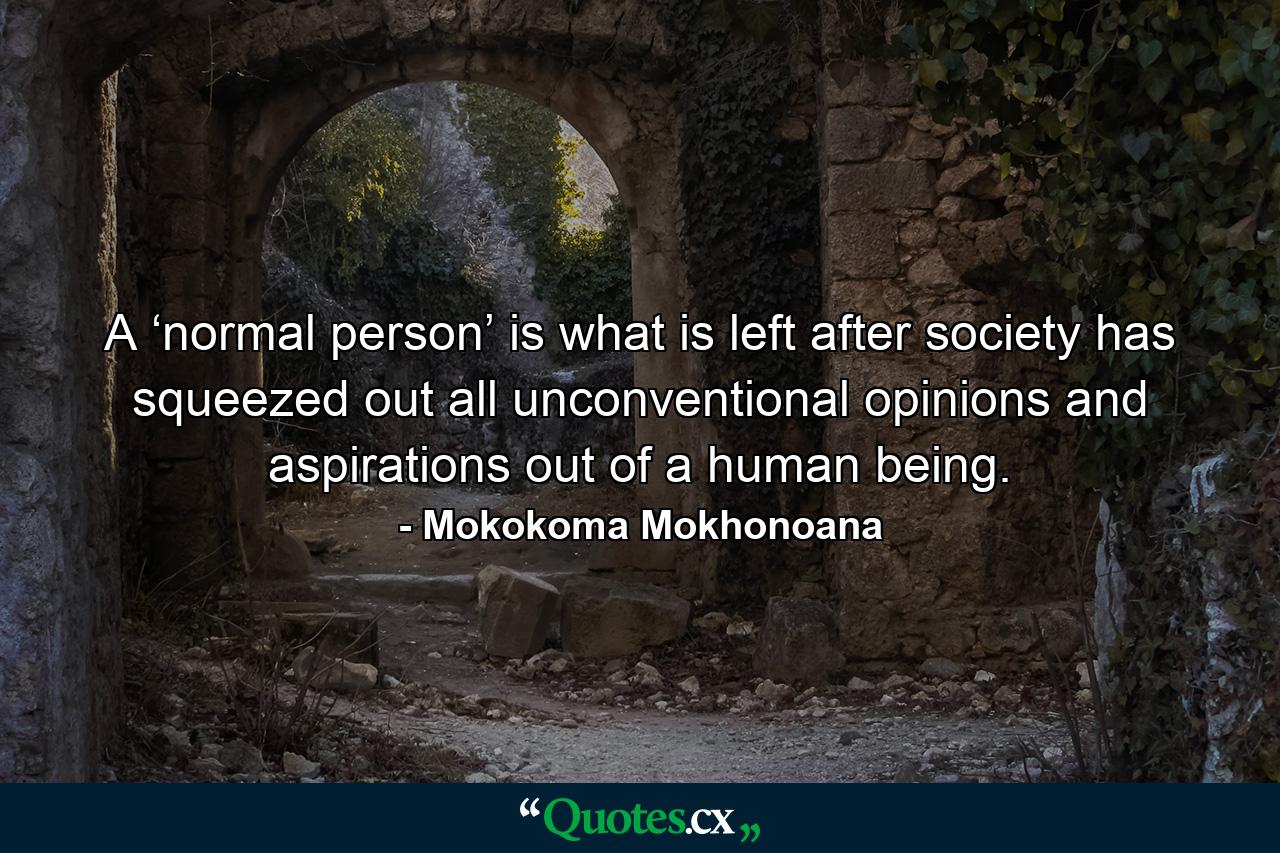 A ‘normal person’ is what is left after society has squeezed out all unconventional opinions and aspirations out of a human being. - Quote by Mokokoma Mokhonoana