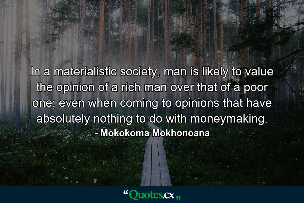 In a materialistic society, man is likely to value the opinion of a rich man over that of a poor one; even when coming to opinions that have absolutely nothing to do with moneymaking. - Quote by Mokokoma Mokhonoana