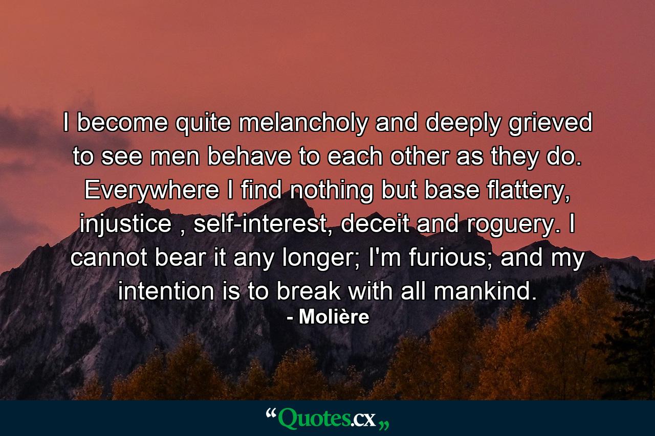 I become quite melancholy and deeply grieved to see men behave to each other as they do. Everywhere I find nothing but base flattery, injustice , self-interest, deceit and roguery. I cannot bear it any longer; I'm furious; and my intention is to break with all mankind. - Quote by Molière