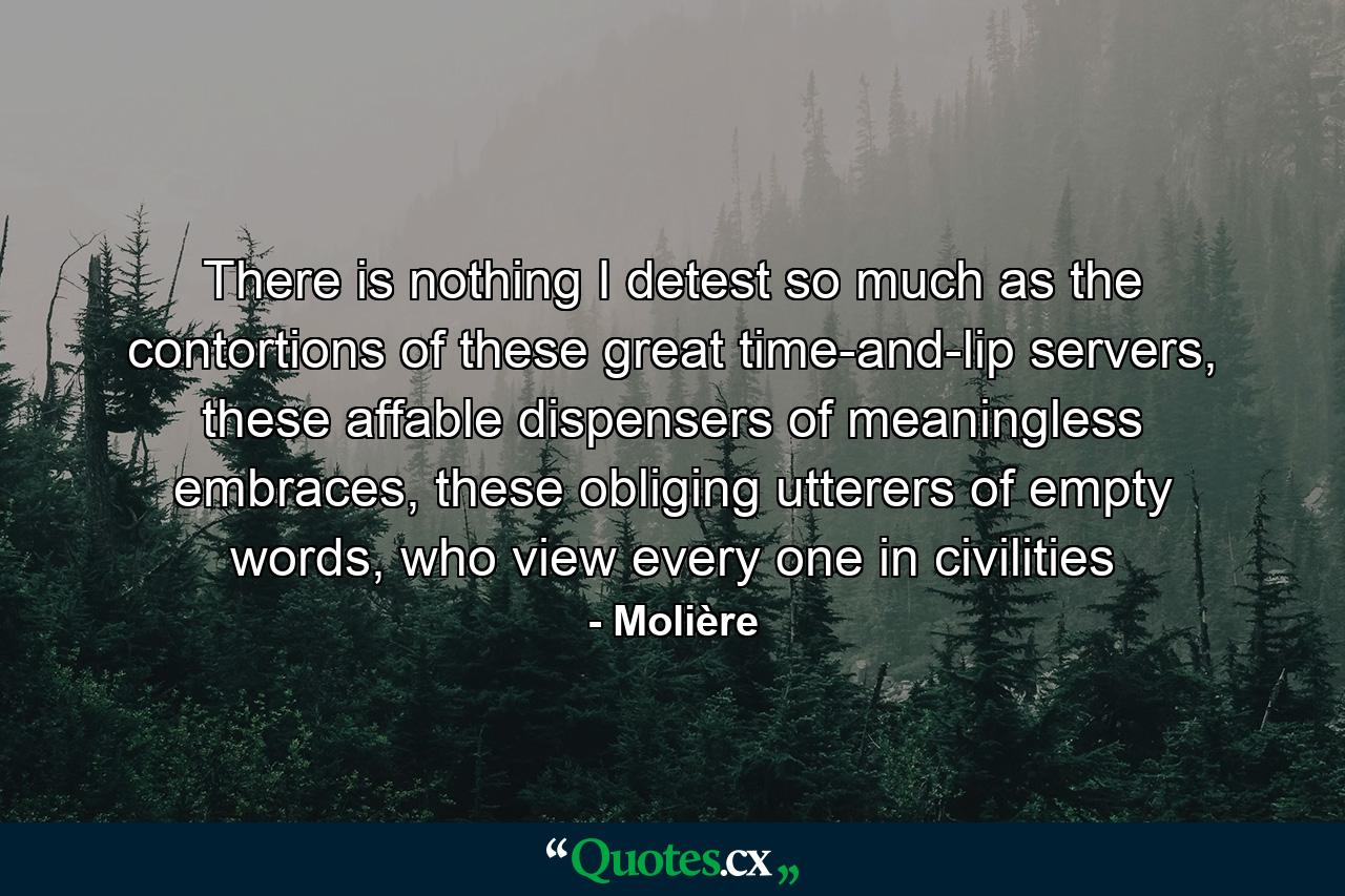 There is nothing I detest so much as the contortions of these great time-and-lip servers, these affable dispensers of meaningless embraces, these obliging utterers of empty words, who view every one in civilities - Quote by Molière