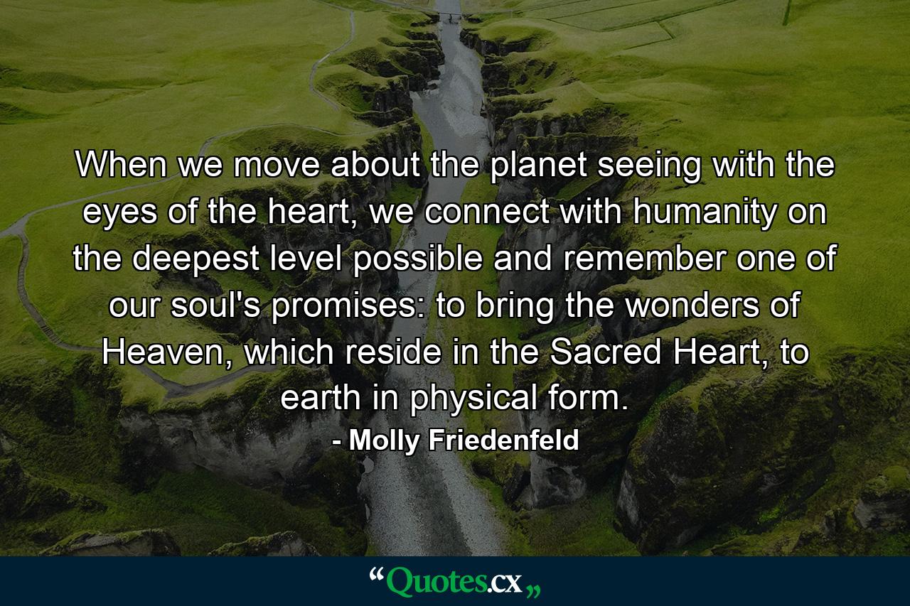 When we move about the planet seeing with the eyes of the heart, we connect with humanity on the deepest level possible and remember one of our soul's promises: to bring the wonders of Heaven, which reside in the Sacred Heart, to earth in physical form. - Quote by Molly Friedenfeld