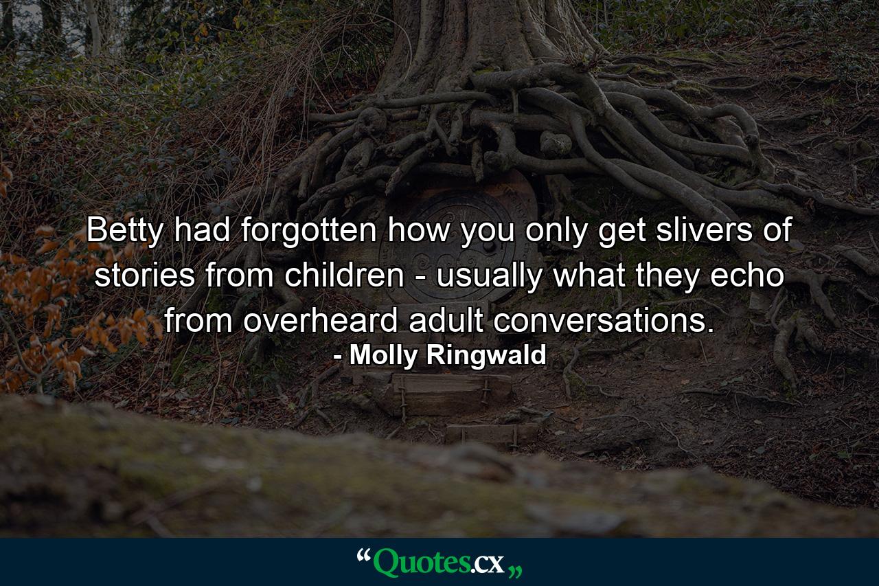 Betty had forgotten how you only get slivers of stories from children - usually what they echo from overheard adult conversations. - Quote by Molly Ringwald