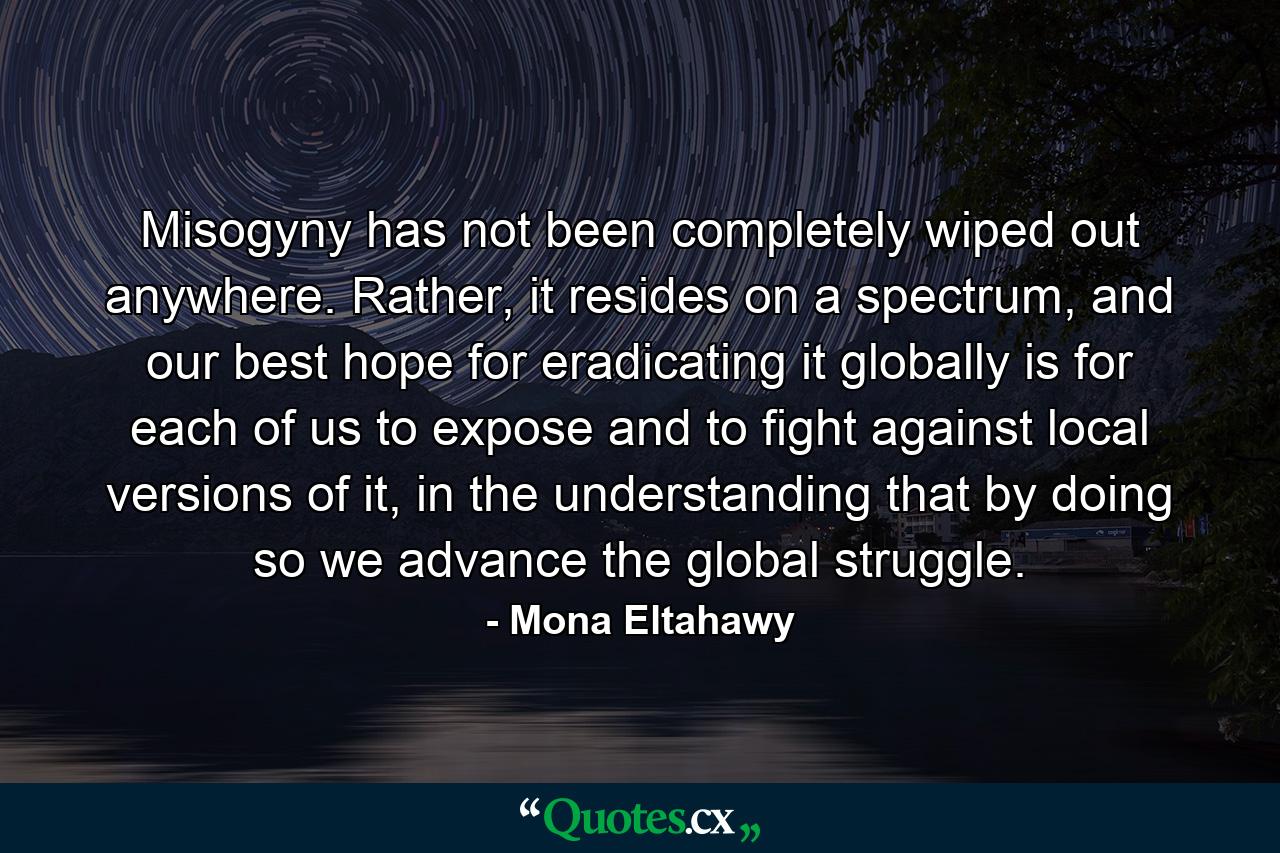 Misogyny has not been completely wiped out anywhere. Rather, it resides on a spectrum, and our best hope for eradicating it globally is for each of us to expose and to fight against local versions of it, in the understanding that by doing so we advance the global struggle. - Quote by Mona Eltahawy